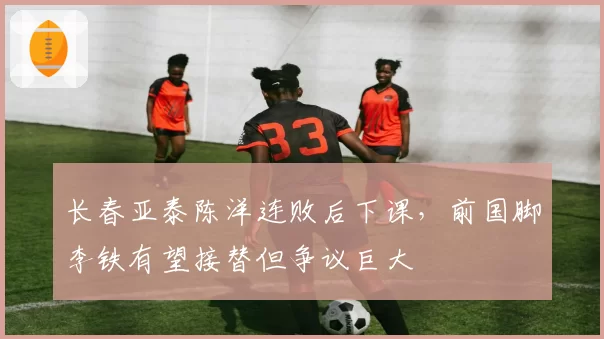 长春亚泰陈洋连败后下课，前国脚李铁有望接替但争议巨大