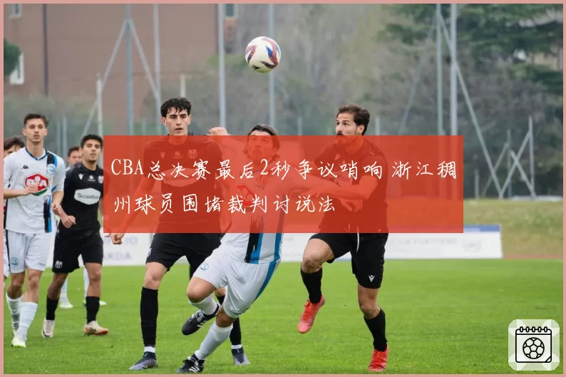 CBA总决赛最后2秒争议哨响 浙江稠州球员围堵裁判讨说法