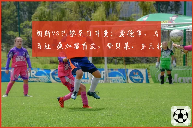 朗斯vs巴黎圣日耳曼：爱德华、马马杜-桑加雷首发，登贝莱、克瓦拉茨赫利亚出战