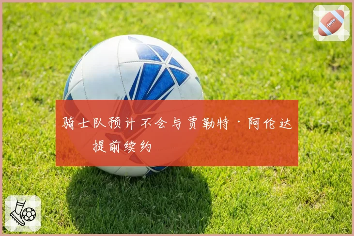 骑士队预计不会与贾勒特·阿伦达成提前续约