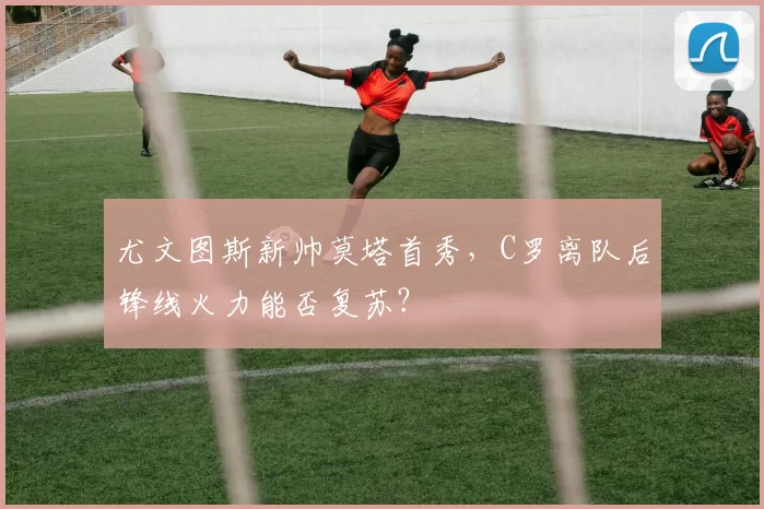 尤文图斯新帅莫塔首秀，C罗离队后锋线火力能否复苏？