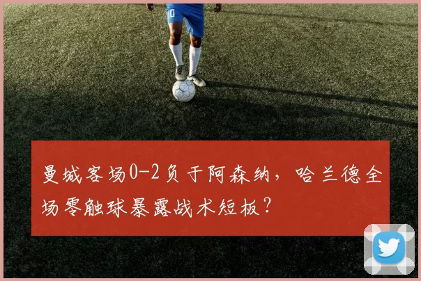 曼城客场0-2负于阿森纳，哈兰德全场零触球暴露战术短板？